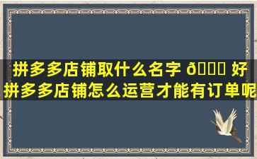 拼多多店铺取什么名字 🐈 好（拼多多店铺怎么运营才能有订单呢）